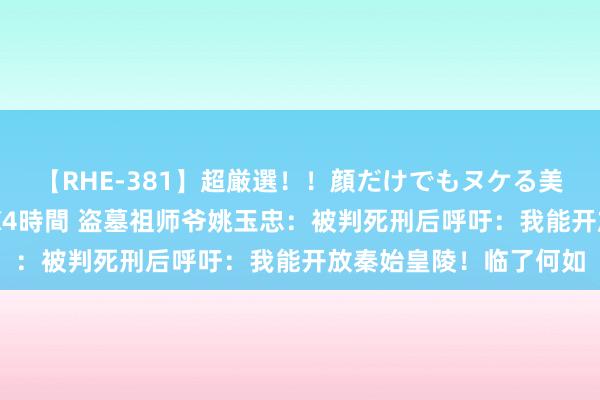 【RHE-381】超厳選！！顔だけでもヌケる美女の巨乳が揺れるSEX4時間 盗墓祖师爷姚玉忠：被判死刑后呼吁：我能开放秦始皇陵！临了何如