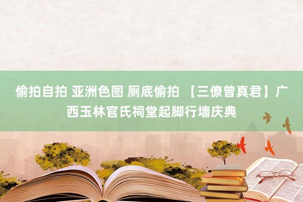 偷拍自拍 亚洲色图 厕底偷拍 【三僚曾真君】广西玉林官氏祠堂起脚行墙庆典