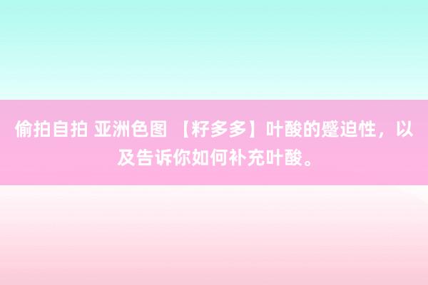 偷拍自拍 亚洲色图 【籽多多】叶酸的蹙迫性，以及告诉你如何补充叶酸。