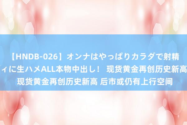 【HNDB-026】オンナはやっぱりカラダで射精する 厳選美巨乳ボディに生ハメALL本物中出し！ 现货黄金再创历史新高 后市或仍有上行空间