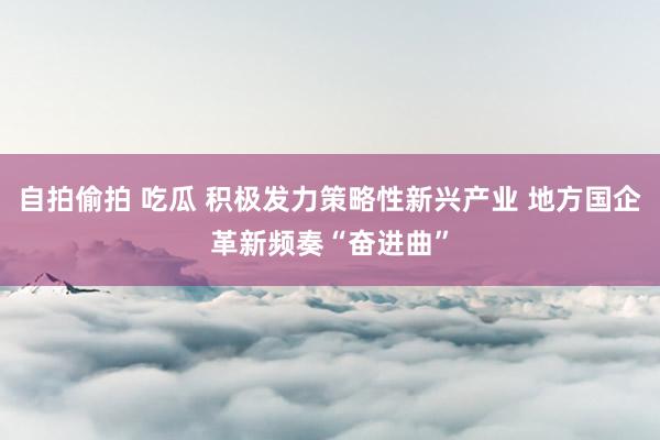 自拍偷拍 吃瓜 积极发力策略性新兴产业 地方国企革新频奏“奋进曲”