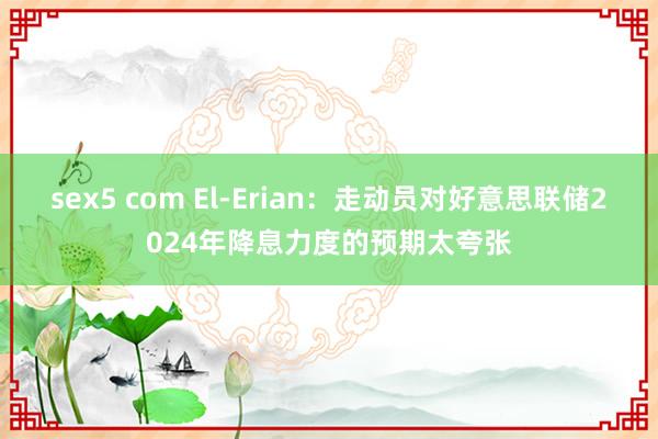 sex5 com El-Erian：走动员对好意思联储2024年降息力度的预期太夸张