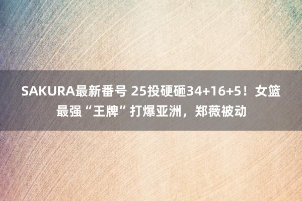 SAKURA最新番号 25投硬砸34+16+5！女篮最强“王牌”打爆亚洲，郑薇被动