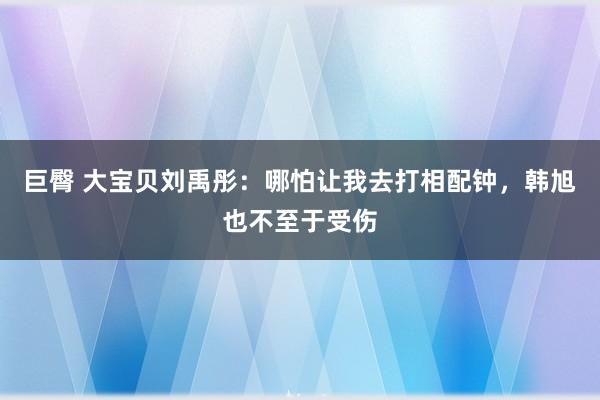 巨臀 大宝贝刘禹彤：哪怕让我去打相配钟，韩旭也不至于受伤