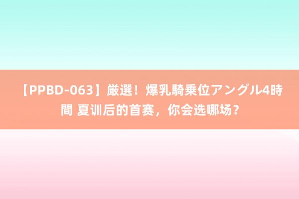 【PPBD-063】厳選！爆乳騎乗位アングル4時間 夏训后的首赛，你会选哪场？