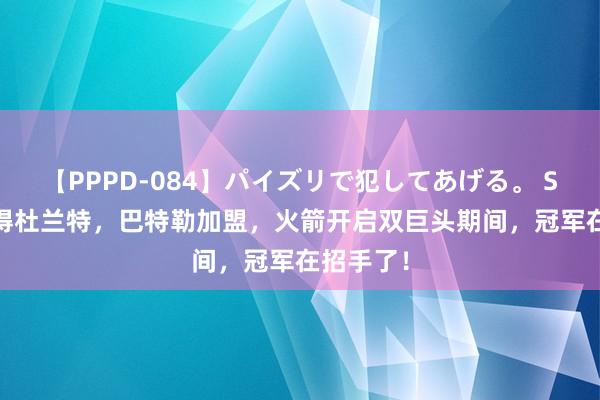 【PPPD-084】パイズリで犯してあげる。 SARA 取得杜兰特，巴特勒加盟，火箭开启双巨头期间，冠军在招手了！