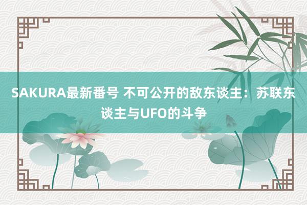 SAKURA最新番号 不可公开的敌东谈主：苏联东谈主与UFO的斗争