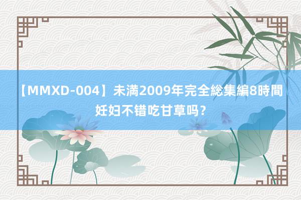 【MMXD-004】未満2009年完全総集編8時間 妊妇不错吃甘草吗？