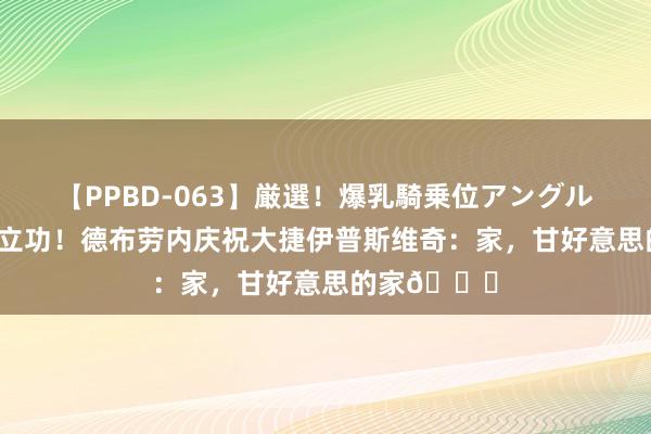 【PPBD-063】厳選！爆乳騎乗位アングル4時間 传射立功！德布劳内庆祝大捷伊普斯维奇：家，甘好意思的家?