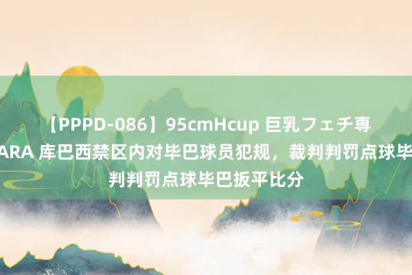 【PPPD-086】95cmHcup 巨乳フェチ専用ソープ SARA 库巴西禁区内对毕巴球员犯规，裁判判罚点球毕巴扳平比分