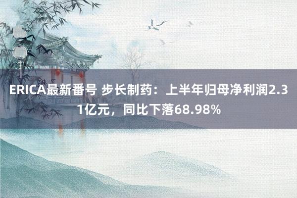 ERICA最新番号 步长制药：上半年归母净利润2.31亿元，同比下落68.98%