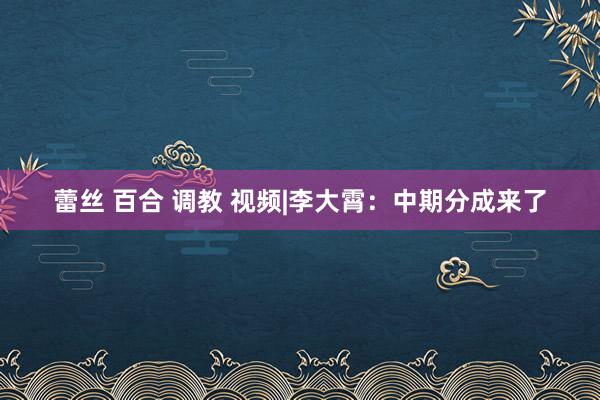 蕾丝 百合 调教 视频|李大霄：中期分成来了