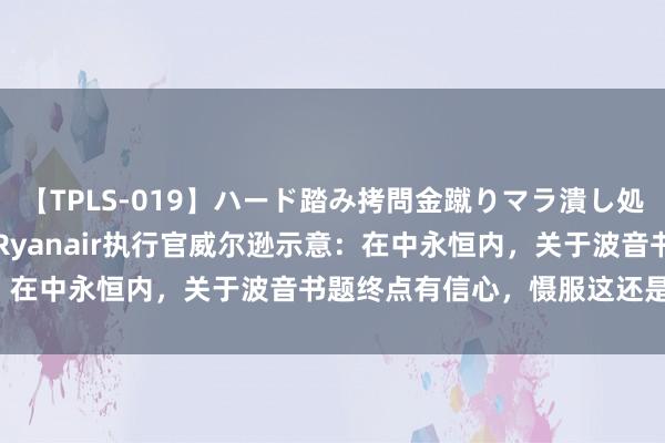 【TPLS-019】ハード踏み拷問金蹴りマラ潰し処刑 JUN女王様 快讯 | Ryanair执行官威尔逊示意：在中永恒内，关于波音书题终点有信心，慑服这还是完满处置。