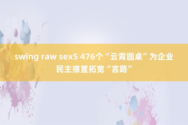 swing raw sex5 476个“云霄圆桌”为企业民主措置拓宽“言路”