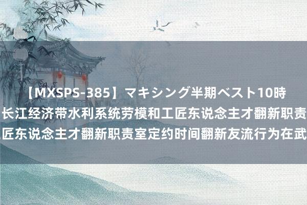 【MXSPS-385】マキシング半期ベスト10時間 ～2014年下半期編～ 长江经济带水利系统劳模和工匠东说念主才翻新职责室定约时间翻新友流行为在武汉举行