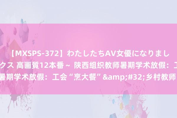 【MXSPS-372】わたしたちAV女優になりました。～初めてのAVセックス 高画質12本番～ 陕西组织教师暑期学术放假：工会“烹大餐”&#32;乡村教师“享幸福”