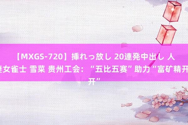 【MXGS-720】挿れっ放し 20連発中出し 人妻女雀士 雪菜 贵州工会：“五比五赛”助力“富矿精开”