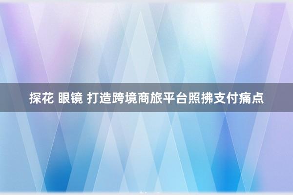 探花 眼镜 打造跨境商旅平台照拂支付痛点