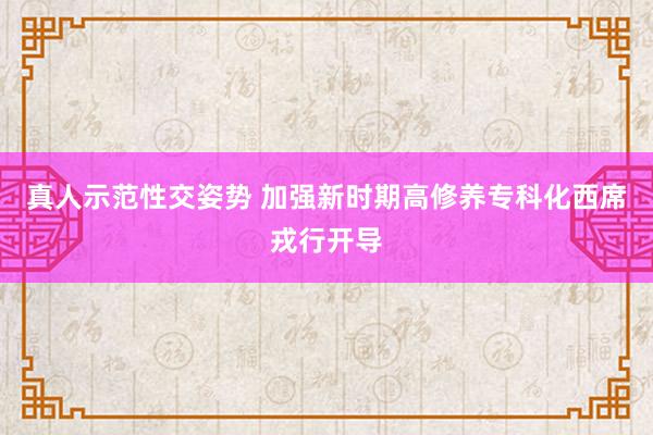 真人示范性交姿势 加强新时期高修养专科化西席戎行开导