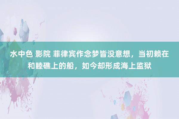 水中色 影院 菲律宾作念梦皆没意想，当初赖在和睦礁上的船，如今却形成海上监狱