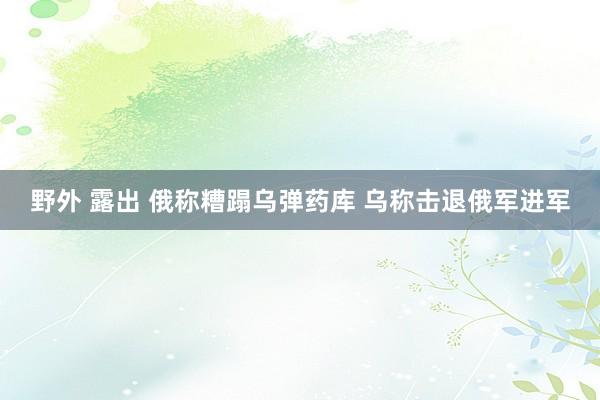 野外 露出 俄称糟蹋乌弹药库 乌称击退俄军进军