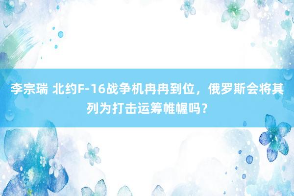 李宗瑞 北约F-16战争机冉冉到位，俄罗斯会将其列为打击运筹帷幄吗？