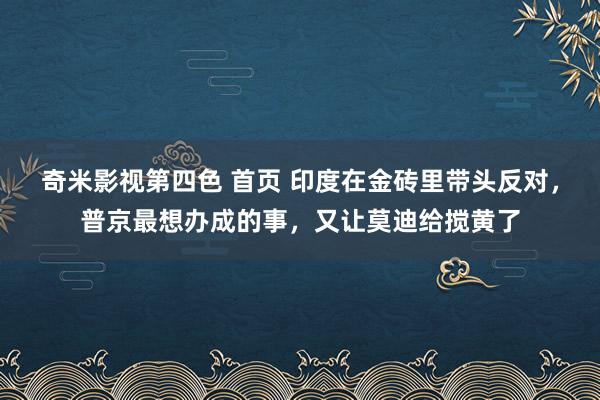 奇米影视第四色 首页 印度在金砖里带头反对，普京最想办成的事，又让莫迪给搅黄了