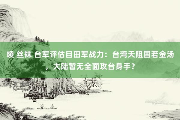 绫 丝袜 台军评估目田军战力：台湾天阻固若金汤，大陆暂无全面攻台身手？