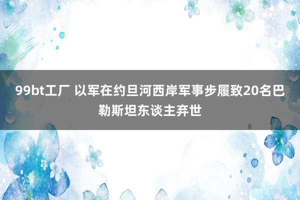 99bt工厂 以军在约旦河西岸军事步履致20名巴勒斯坦东谈主弃世