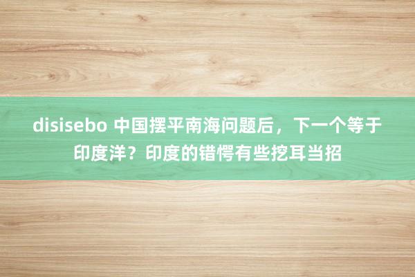 disisebo 中国摆平南海问题后，下一个等于印度洋？印度的错愕有些挖耳当招