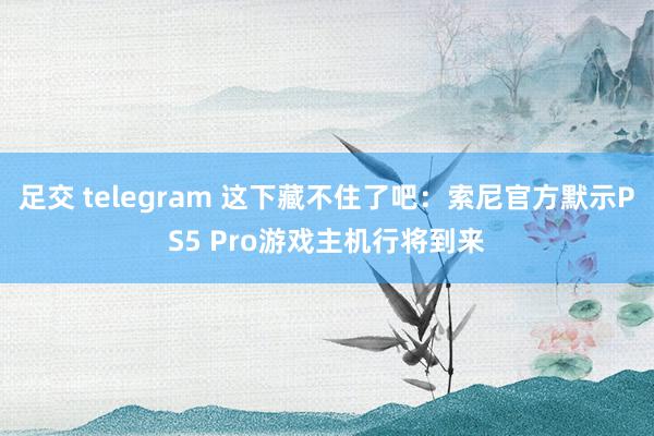 足交 telegram 这下藏不住了吧：索尼官方默示PS5 Pro游戏主机行将到来