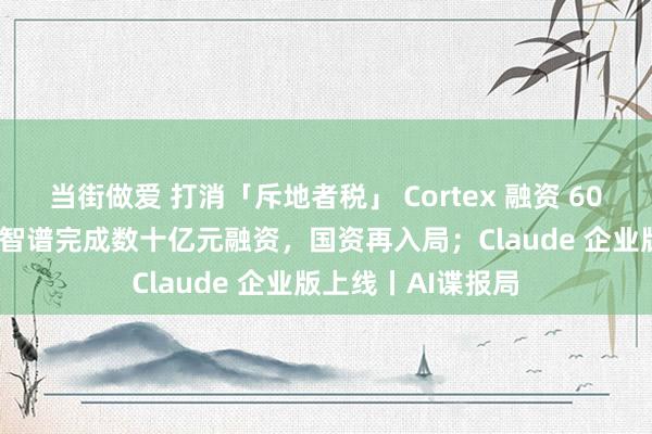 当街做爱 打消「斥地者税」 Cortex 融资 6000 万好意思元；智谱完成数十亿元融资，国资再入局；Claude 企业版上线丨AI谍报局