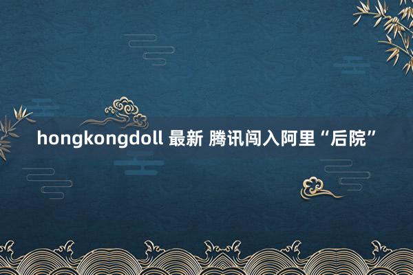 hongkongdoll 最新 腾讯闯入阿里“后院”