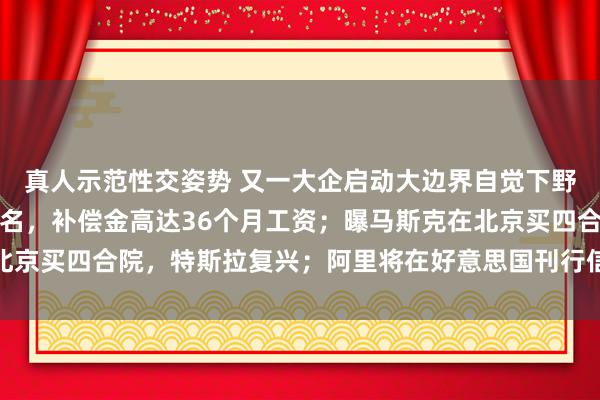 真人示范性交姿势 又一大企启动大边界自觉下野策划，一千多东谈主报名，补偿金高达36个月工资；曝马斯克在北京买四合院，特斯拉复兴；阿里将在好意思国刊行信用卡丨雷峰早报