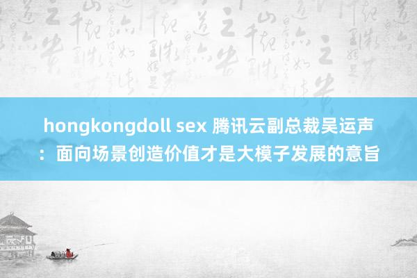 hongkongdoll sex 腾讯云副总裁吴运声：面向场景创造价值才是大模子发展的意旨