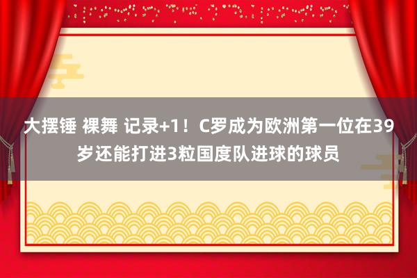 大摆锤 裸舞 记录+1！C罗成为欧洲第一位在39岁还能打进3粒国度队进球的球员