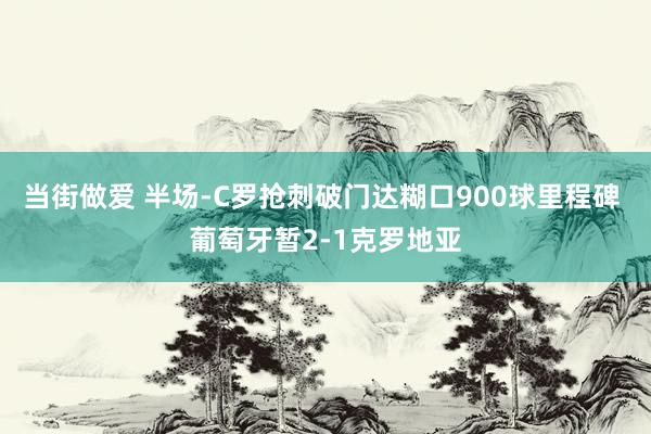 当街做爱 半场-C罗抢刺破门达糊口900球里程碑 葡萄牙暂2-1克罗地亚