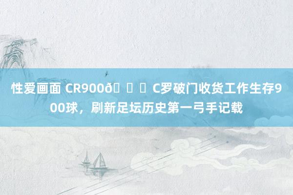 性爱画面 CR900👑C罗破门收货工作生存900球，刷新足坛历史第一弓手记载