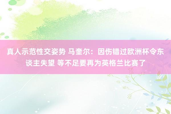 真人示范性交姿势 马奎尔：因伤错过欧洲杯令东谈主失望 等不足要再为英格兰比赛了