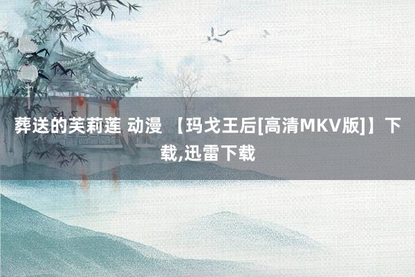 葬送的芙莉莲 动漫 【玛戈王后[高清MKV版]】下载，迅雷下载