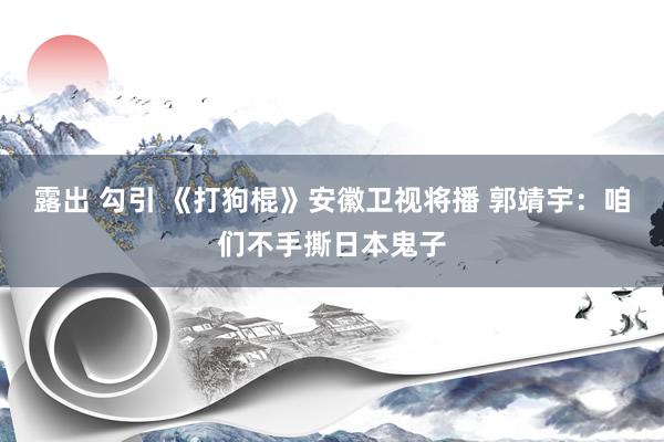 露出 勾引 《打狗棍》安徽卫视将播 郭靖宇：咱们不手撕日本鬼子