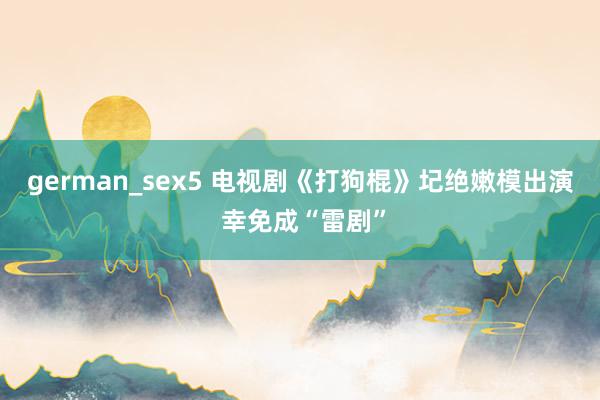 german_sex5 电视剧《打狗棍》圮绝嫩模出演 幸免成“雷剧”