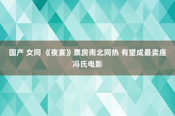 国产 女同 《夜宴》票房南北同热 有望成最卖座冯氏电影