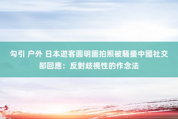 勾引 户外 日本遊客圓明園拍照被騷擾　中國社交部回應：反對歧視性的作念法