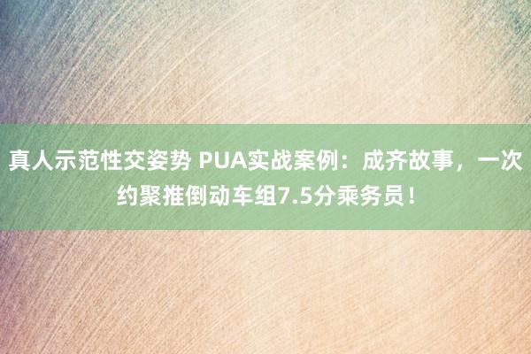 真人示范性交姿势 PUA实战案例：成齐故事，一次约聚推倒动车组7.5分乘务员！