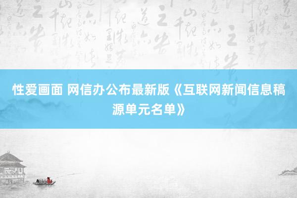 性爱画面 网信办公布最新版《互联网新闻信息稿源单元名单》