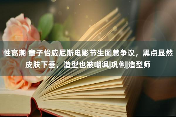 性高潮 章子怡威尼斯电影节生图惹争议，黑点显然皮肤下垂，造型也被嘲讽|巩俐|造型师