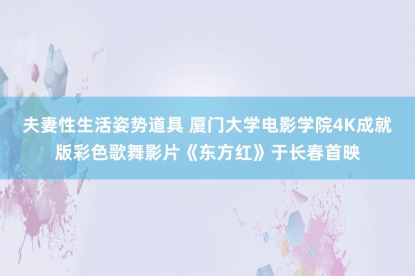 夫妻性生活姿势道具 厦门大学电影学院4K成就版彩色歌舞影片《东方红》于长春首映