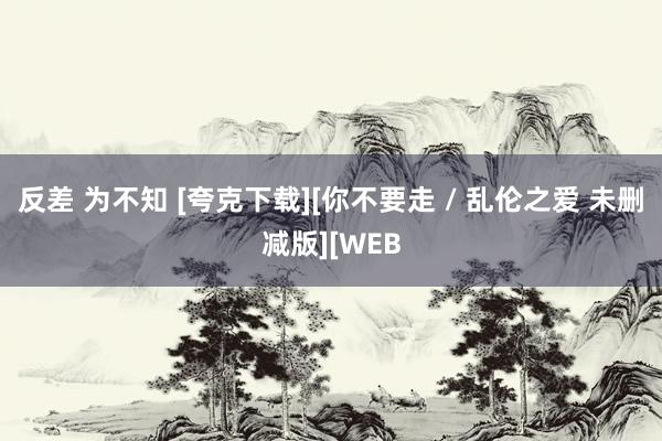 反差 为不知 [夸克下载][你不要走 / 乱伦之爱 未删减版][WEB