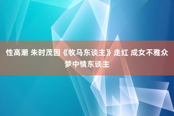 性高潮 朱时茂因《牧马东谈主》走红 成女不雅众梦中情东谈主